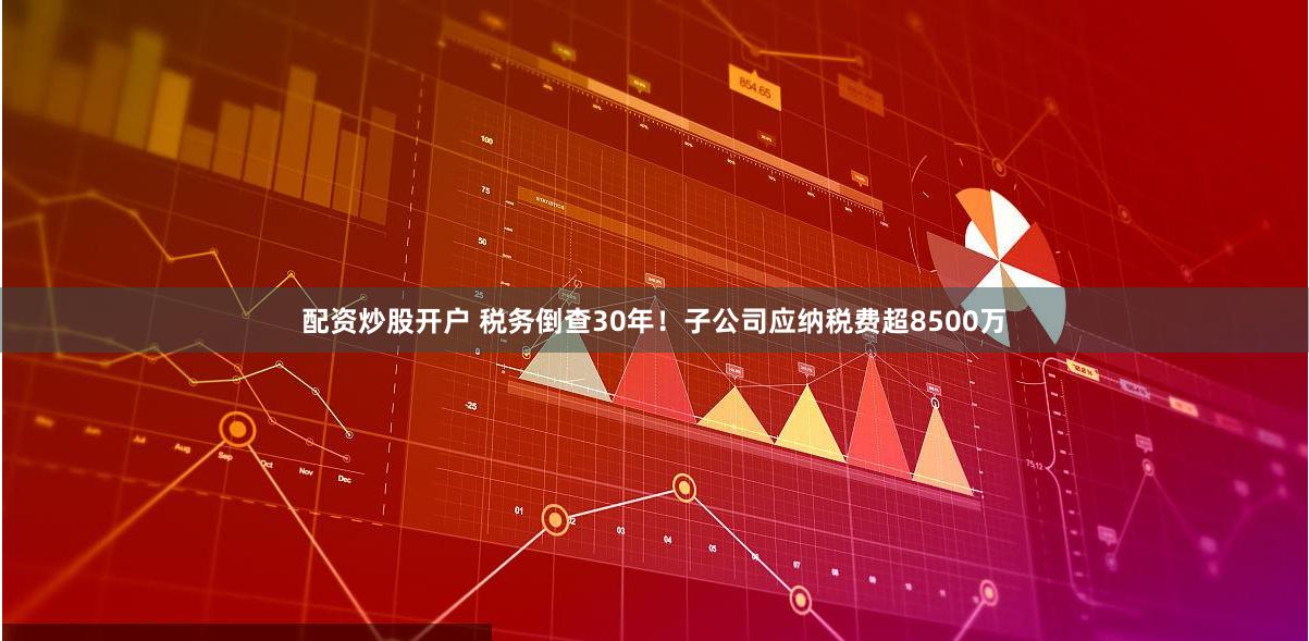 配资炒股开户 税务倒查30年！子公司应纳税费超8500万