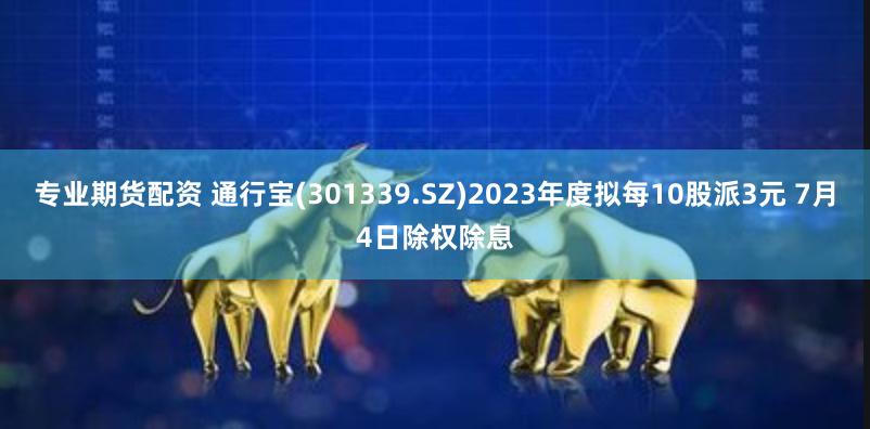 专业期货配资 通行宝(301339.SZ)2023年度拟每10股派3元 7月4日除权除息