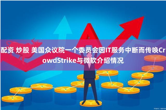 配资 炒股 美国众议院一个委员会因IT服务中断而传唤CrowdStrike与微软介绍情况